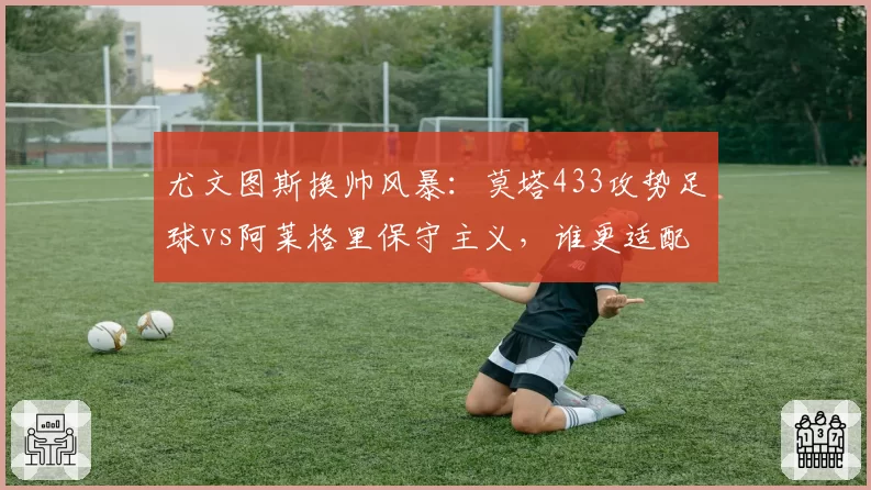 尤文图斯换帅风暴:莫塔433攻势足球vs阿莱格里保守主义,谁更适配?