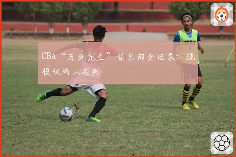 CBA“万分先生”俱乐部全记录：现役仅两人在列