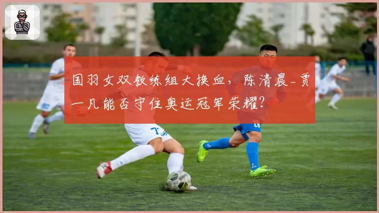 国羽女双教练组大换血，陈清晨_贾一凡能否守住奥运冠军荣耀？
