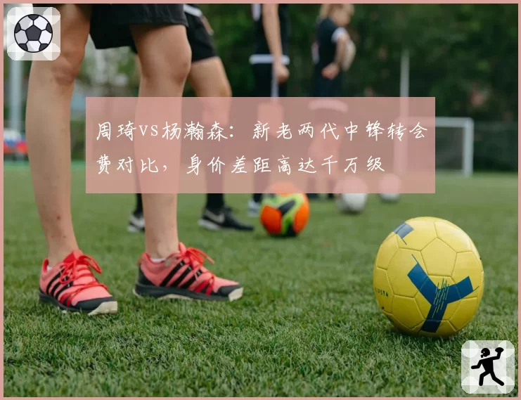 周琦vs杨瀚森：新老两代中锋转会费对比，身价差距高达千万级