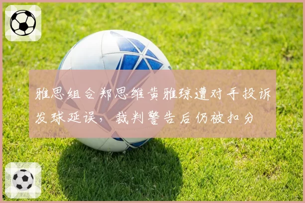 雅思组合郑思维黄雅琼遭对手投诉发球延误，裁判警告后仍被扣分