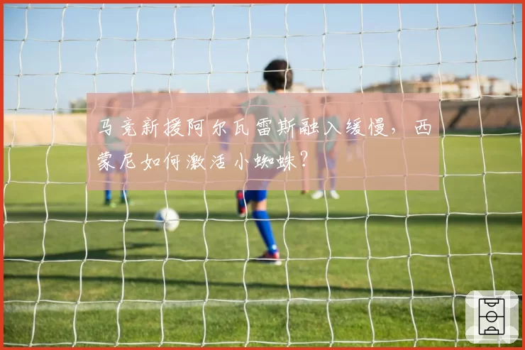 马竞新援阿尔瓦雷斯融入缓慢，西蒙尼如何激活小蜘蛛？