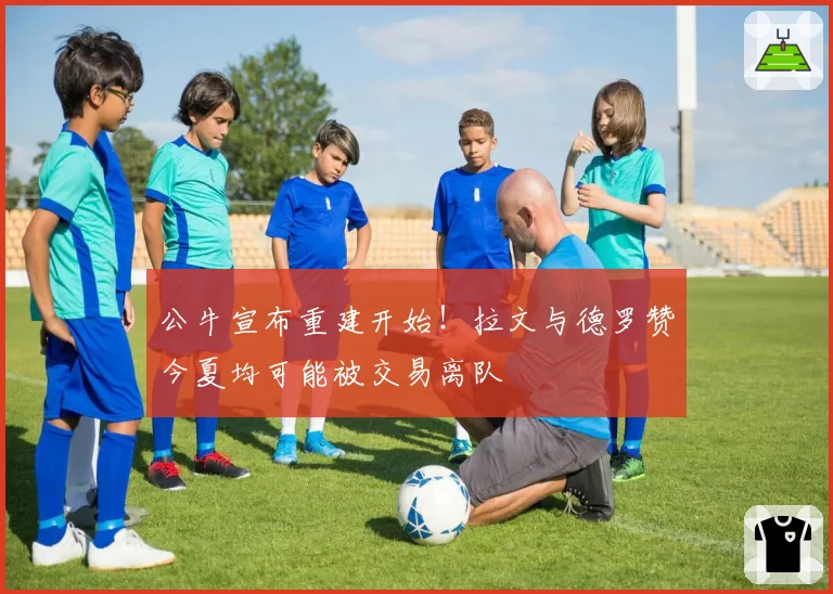 公牛宣布重建开始！拉文与德罗赞今夏均可能被交易离队