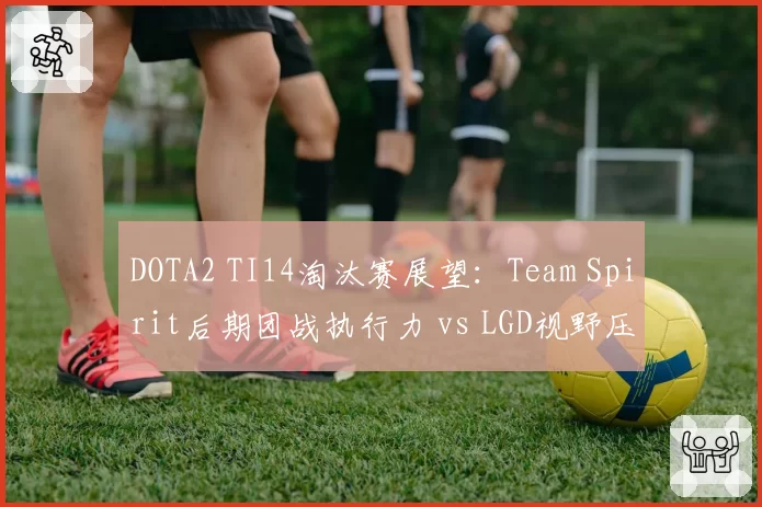DOTA2 TI14淘汰赛展望：Team Spirit后期团战执行力 vs LGD视野压制，谁更适配7.37版本