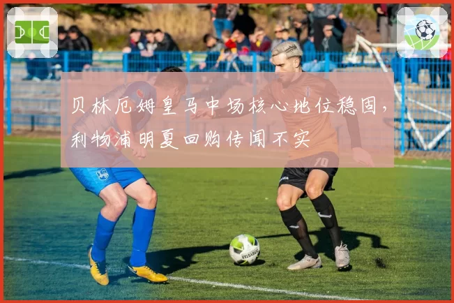 贝林厄姆皇马中场核心地位稳固，利物浦明夏回购传闻不实