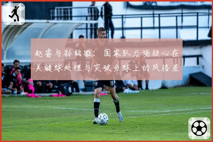 赵睿与孙铭徽：国家队后场核心在关键球处理与突破分球上的风格差异