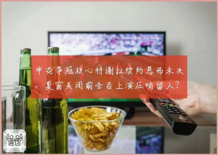 申花争冠核心特谢拉续约悬而未决，夏窗关闭前会否上演压哨留人？