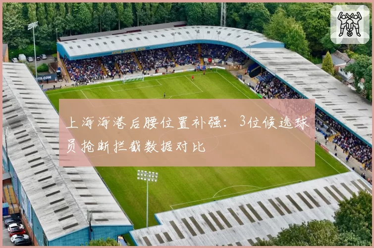 上海海港后腰位置补强:3位候选球员抢断拦截数据对比