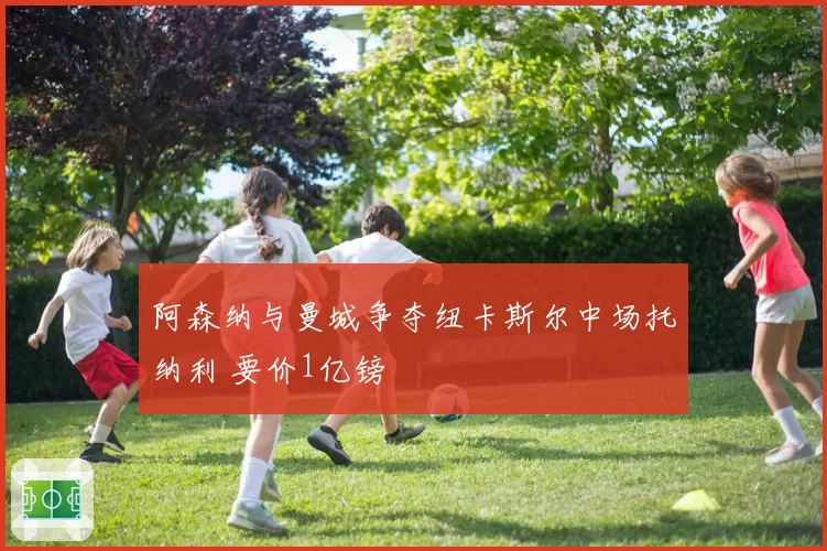 阿森纳与曼城争夺纽卡斯尔中场托纳利 要价1亿镑
