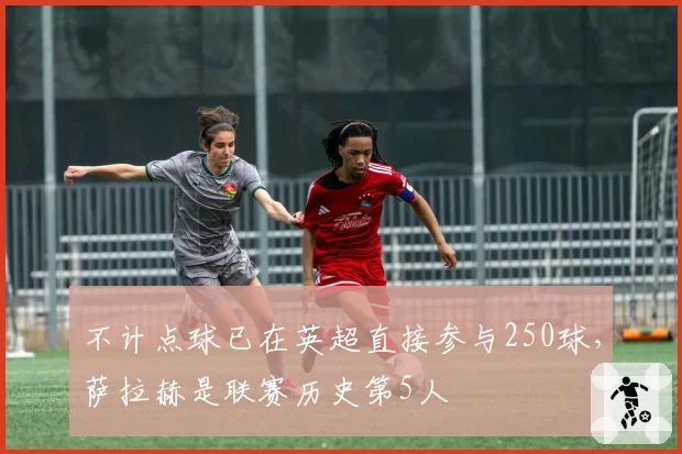 不计点球已在英超直接参与250球，萨拉赫是联赛历史第5人