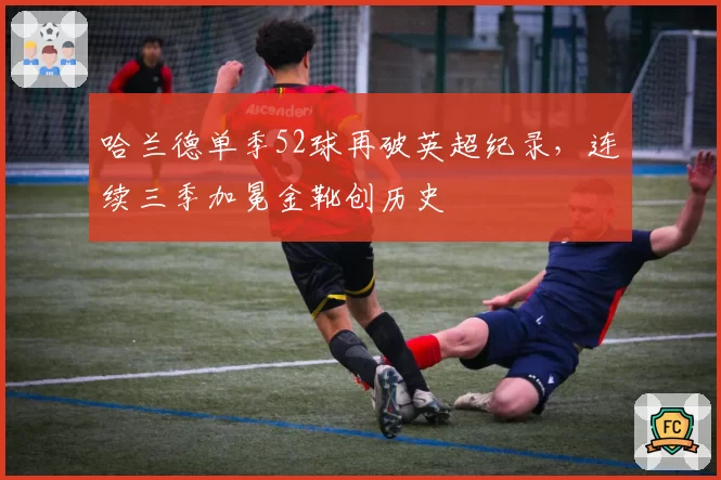 哈兰德单季52球再破英超纪录，连续三季加冕金靴创历史