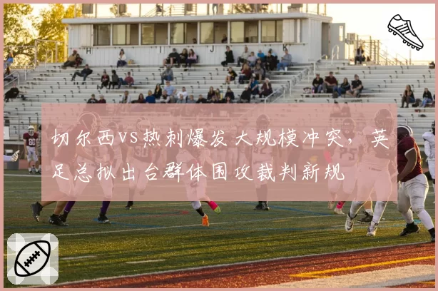 切尔西vs热刺爆发大规模冲突,英足总拟出台群体围攻裁判新规