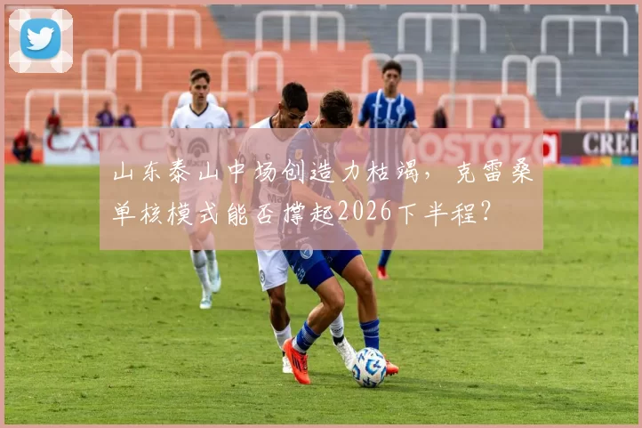 山东泰山中场创造力枯竭，克雷桑单核模式能否撑起2026下半程？