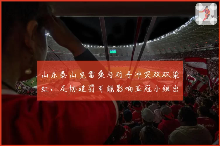 山东泰山克雷桑与对手冲突双双染红，足协追罚可能影响亚冠小组出线形势