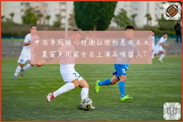 申花争冠核心特谢拉续约悬而未决，夏窗关闭前会否上演压哨留人？