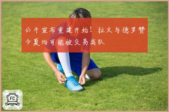 公牛宣布重建开始！拉文与德罗赞今夏均可能被交易离队