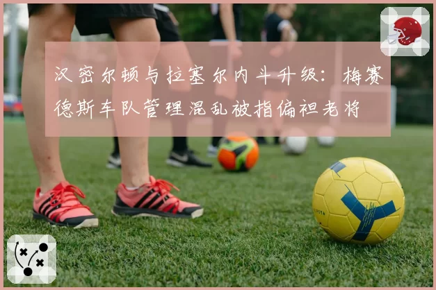 汉密尔顿与拉塞尔内斗升级：梅赛德斯车队管理混乱被指偏袒老将