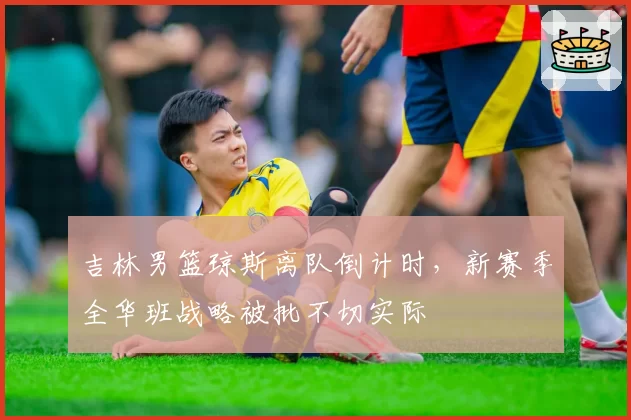 吉林男篮琼斯离队倒计时，新赛季全华班战略被批不切实际