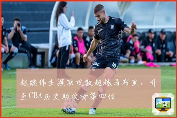 赵继伟生涯助攻数超越马布里，升至CBA历史助攻榜第四位