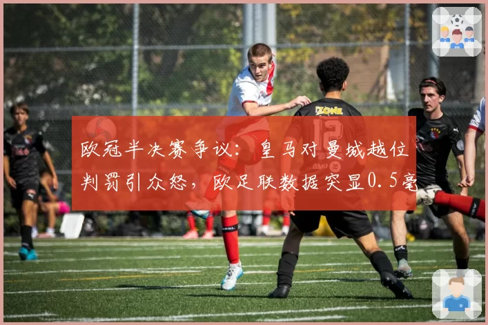欧冠半决赛争议：皇马对曼城越位判罚引众怒，欧足联数据突显0.5毫米误差