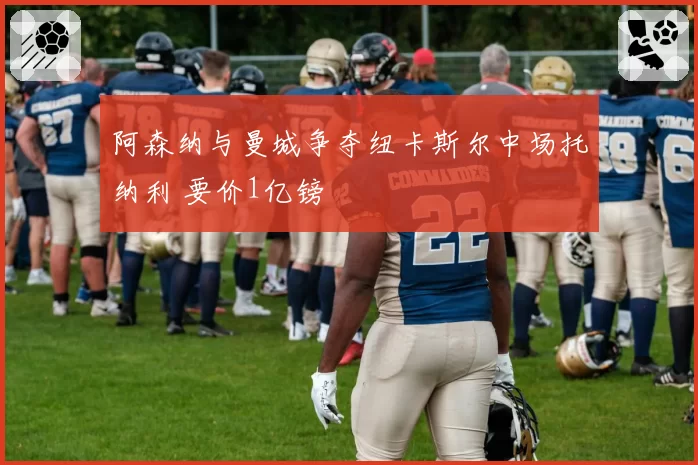 阿森纳与曼城争夺纽卡斯尔中场托纳利 要价1亿镑