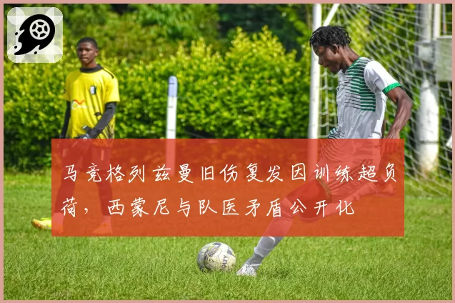 马竞格列兹曼旧伤复发因训练超负荷,西蒙尼与队医矛盾公开化