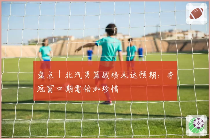 盘点｜北汽男篮战绩未达预期，夺冠窗口期需倍加珍惜