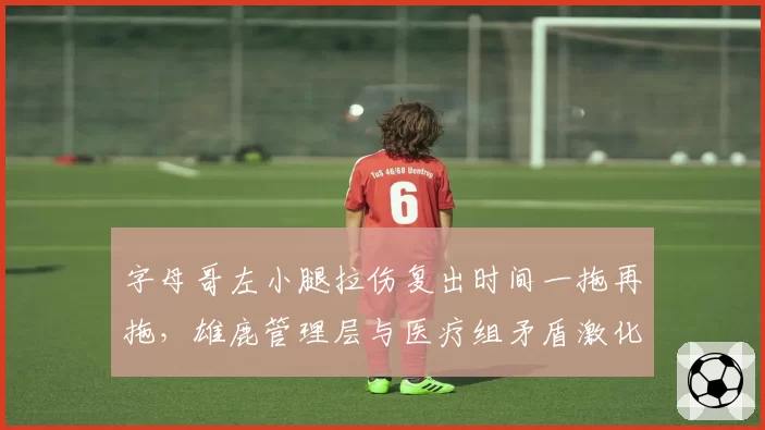 字母哥左小腿拉伤复出时间一拖再拖，雄鹿管理层与医疗组矛盾激化