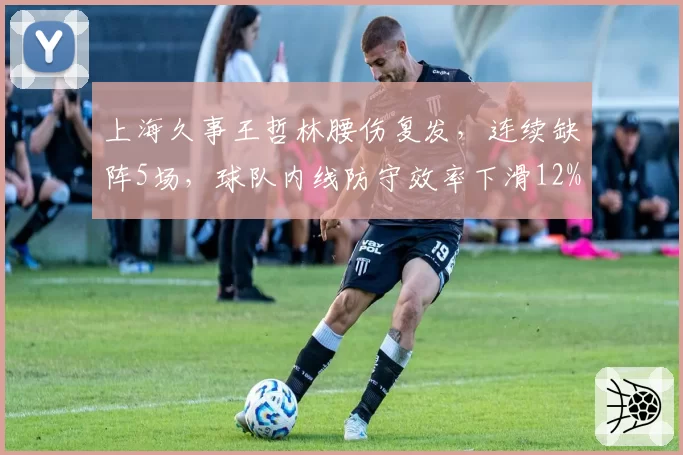 上海久事王哲林腰伤复发，连续缺阵5场，球队内线防守效率下滑12%
