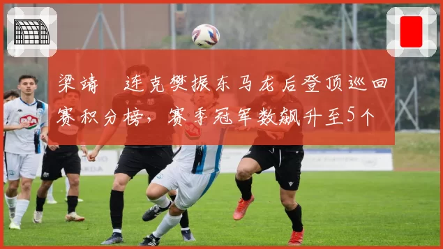 梁靖崑连克樊振东马龙后登顶巡回赛积分榜，赛季冠军数飙升至5个