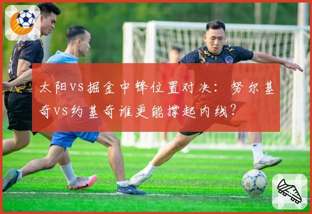 太阳vs掘金中锋位置对决:努尔基奇vs约基奇谁更能撑起内线?