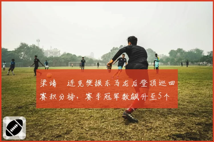 梁靖崑连克樊振东马龙后登顶巡回赛积分榜，赛季冠军数飙升至5个