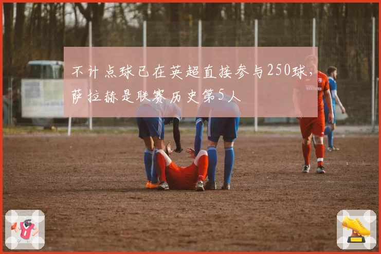 不计点球已在英超直接参与250球，萨拉赫是联赛历史第5人