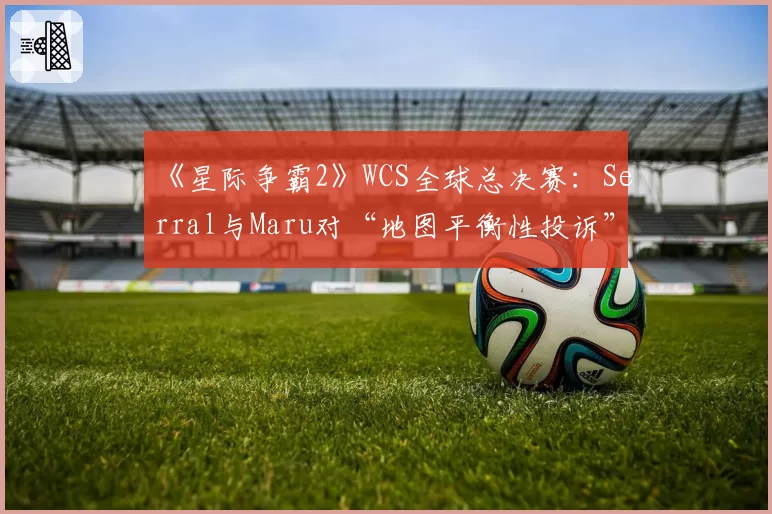 《星际争霸2》WCS全球总决赛：Serral与Maru对“地图平衡性投诉”与裁判回应的不同解读