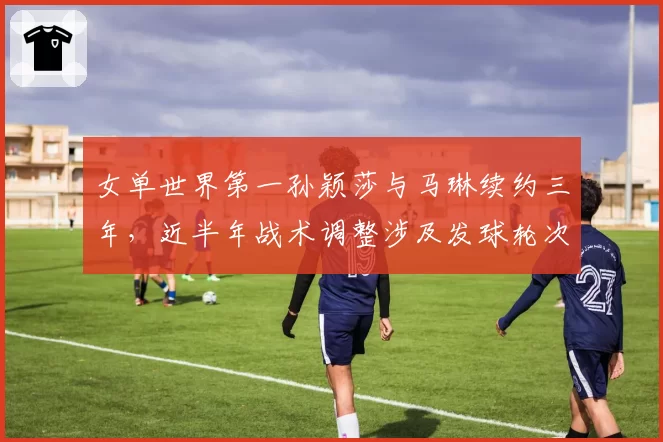 女单世界第一孙颖莎与马琳续约三年，近半年战术调整涉及发球轮次