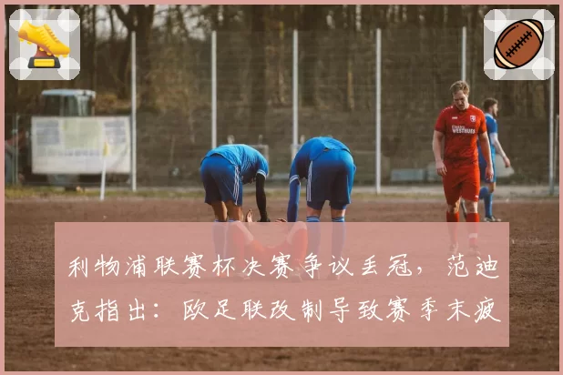 利物浦联赛杯决赛争议丢冠，范迪克指出：欧足联改制导致赛季末疲劳堆积
