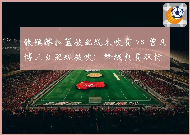 张镇麟扣篮被犯规未吹罚 vs 曾凡博三分犯规被吹：锋线判罚双标
