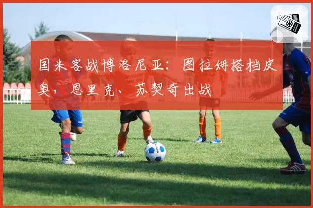 国米客战博洛尼亚:图拉姆搭档皮奥,恩里克、苏契奇出战