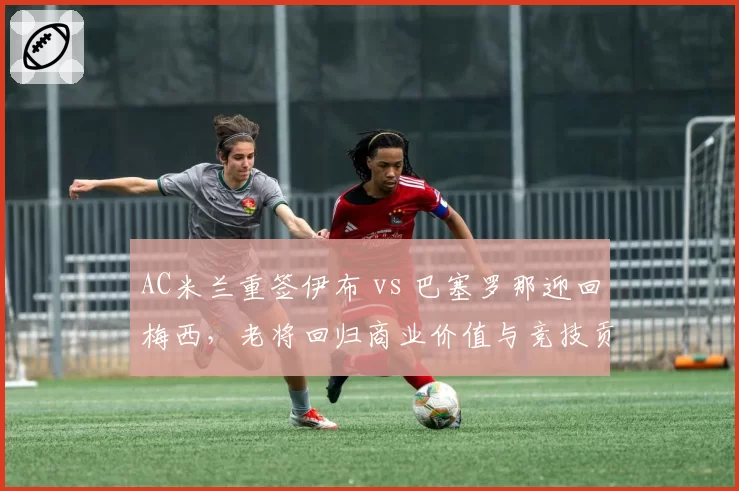AC米兰重签伊布 vs 巴塞罗那迎回梅西，老将回归商业价值与竞技贡献对比