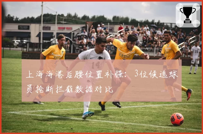 上海海港后腰位置补强:3位候选球员抢断拦截数据对比