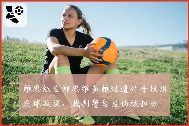 雅思组合郑思维黄雅琼遭对手投诉发球延误，裁判警告后仍被扣分