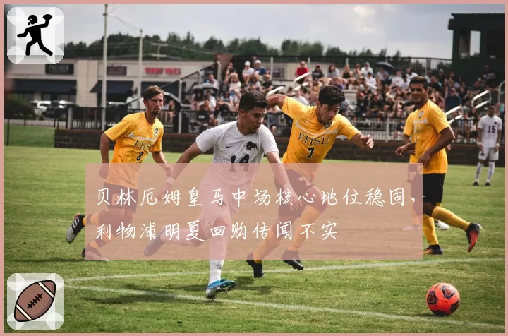 贝林厄姆皇马中场核心地位稳固，利物浦明夏回购传闻不实