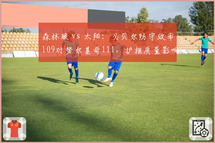 森林狼 vs 太阳:戈贝尔防守效率109对努尔基奇111,护框质量影响争冠排名