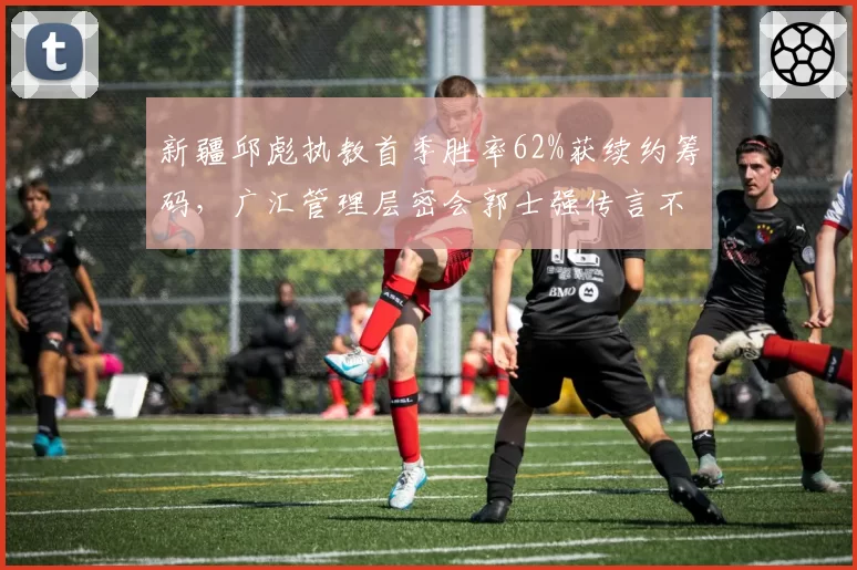 新疆邱彪执教首季胜率62%获续约筹码,广汇管理层密会郭士强传言不胫而走