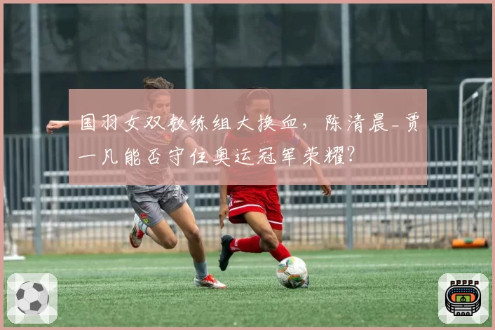 国羽女双教练组大换血，陈清晨_贾一凡能否守住奥运冠军荣耀？