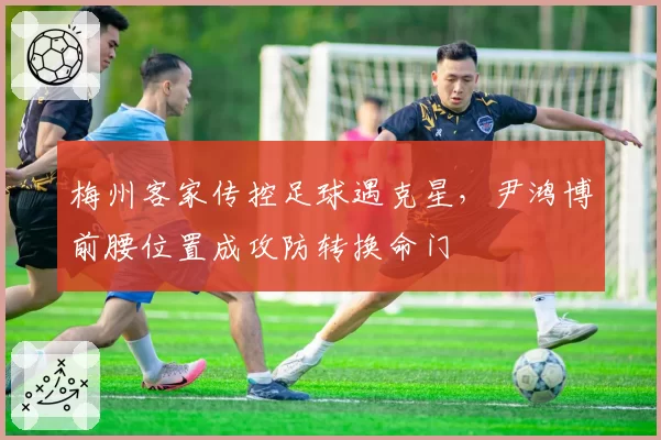 梅州客家传控足球遇克星，尹鸿博前腰位置成攻防转换命门