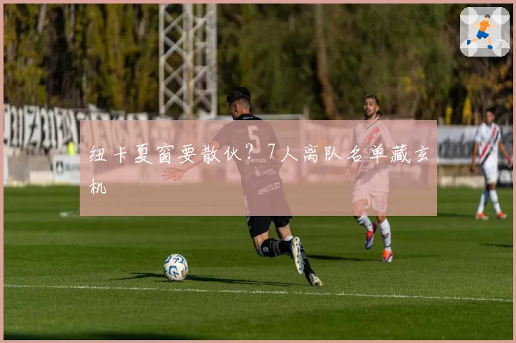 纽卡夏窗要散伙？7人离队名单藏玄机