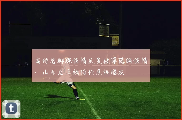 高诗岩脚踝伤情反复被曝隐瞒伤情，山东后卫线信任危机爆发