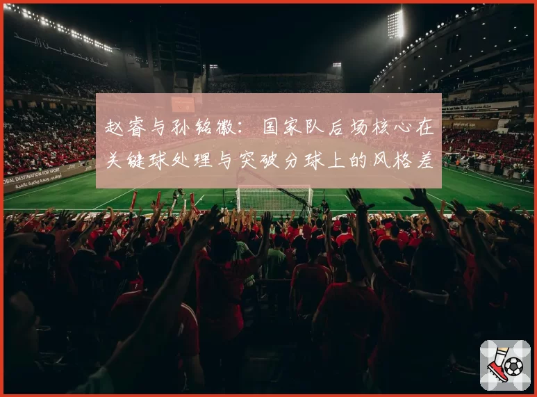 赵睿与孙铭徽：国家队后场核心在关键球处理与突破分球上的风格差异