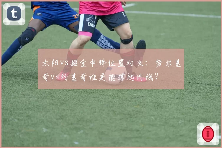 太阳vs掘金中锋位置对决:努尔基奇vs约基奇谁更能撑起内线?